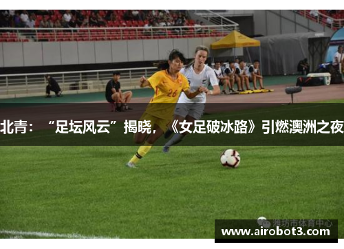 北青：“足坛风云”揭晓，《女足破冰路》引燃澳洲之夜